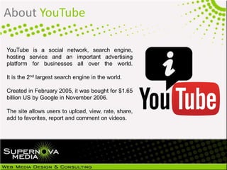 YouTube is a social network, search engine,
hosting service and an important advertising
platform for businesses all over the world.
It is the 2nd largest search engine in the world.
Created in February 2005, it was bought for $1.65
billion US by Google in November 2006.
The site allows users to upload, view, rate, share,
add to favorites, report and comment on videos.
About YouTube
 