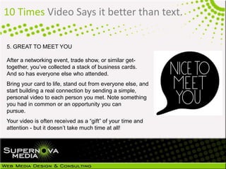 10 Times Video Says it better than text.
5. GREAT TO MEET YOU
After a networking event, trade show, or similar get-
together, you’ve collected a stack of business cards.
And so has everyone else who attended.
Bring your card to life, stand out from everyone else, and
start building a real connection by sending a simple,
personal video to each person you met. Note something
you had in common or an opportunity you can
pursue.
Your video is often received as a “gift” of your time and
attention - but it doesn’t take much time at all!
 