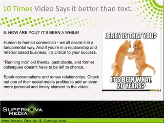 10 Times Video Says it better than text.
6. HOW ARE YOU? IT’S BEEN A WHILE!
Human to human connection - we all desire it in a
fundamental way. And if you’re in a relationship and
referral based business, it’s critical to your success.
“Running into” old friends, past clients, and former
colleagues doesn’t have to be left to chance.
Spark conversations and renew relationships. Check
out one of their social media profiles to add an even
more personal and timely element to the video.
 