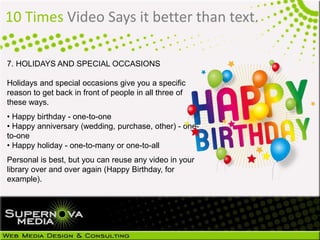 10 Times Video Says it better than text.
7. HOLIDAYS AND SPECIAL OCCASIONS
Holidays and special occasions give you a specific
reason to get back in front of people in all three of
these ways.
• Happy birthday - one-to-one
• Happy anniversary (wedding, purchase, other) - one-
to-one
• Happy holiday - one-to-many or one-to-all
Personal is best, but you can reuse any video in your
library over and over again (Happy Birthday, for
example).
 