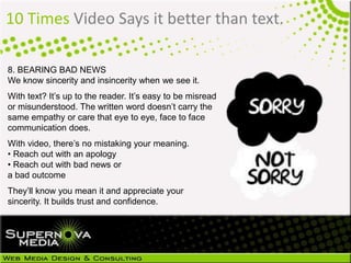 10 Times Video Says it better than text.
8. BEARING BAD NEWS
We know sincerity and insincerity when we see it.
With text? It’s up to the reader. It’s easy to be misread
or misunderstood. The written word doesn’t carry the
same empathy or care that eye to eye, face to face
communication does.
With video, there’s no mistaking your meaning.
• Reach out with an apology
• Reach out with bad news or
a bad outcome
They’ll know you mean it and appreciate your
sincerity. It builds trust and confidence.
 