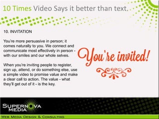 10 Times Video Says it better than text.
10. INVITATION
You’re more persuasive in person; it
comes naturally to you. We connect and
communicate most effectively in person -
with our smiles and our whole selves.
When you’re inviting people to register,
sign up, attend, or do something else, use
a simple video to promise value and make
a clear call to action. The value - what
they’ll get out of it - is the key.
 