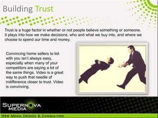 Trust is a huge factor in whether or not people believe something or someone.
It plays into how we make decisions, who and what we buy into, and where we
choose to spend our time and money.
Building Trust
Convincing home sellers to list
with you isn’t always easy,
especially when many of your
competitors are saying a lot of
the same things. Video is a great
way to push that needle of
indifference closer to trust. Video
is convincing.
 