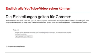 Endlich alle YouTube-Video sehen können

Die Einstellungen gelten für Chrome:
Klicke in Chrome oben rechts (unter dem X) auf die Option “Anpassen und einstellen”. Im Drop-Down-Menü wählst Du “Einstellungen”. Jetzt
öffnet sich ein Fenster und du musst unten “Erweiterte Einstellungen” klicken. Klicke dann unter Netzwerk auf "Proxyeinstellungen ändern"

Es öffnet sich ein neues Fenster.

 