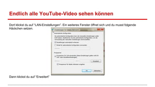 Endlich alle YouTube-Video sehen können
Dort klickst du auf “LAN-Einstellungen”. Ein weiteres Fenster öffnet sich und du musst folgende
Häckchen setzen.

Dann klickst du auf “Erweitert”

 