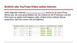 Endlich alle YouTube-Video sehen können
Unter folgender Adresse http://www.hidemyass.com/proxy-list/ suchst du dir einen Proxy
Server aus, der zwei grüne Balken hat. Du notierst dir die IP-Adresse und den
Port (wenn es später nicht klappen sollte, einfach einen anderen Server
aussuchen, das kann schon mal schiefgehen)

 