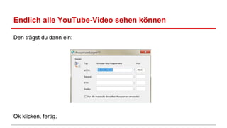 Endlich alle YouTube-Video sehen können
Den trägst du dann ein:

Ok klicken, fertig.

 