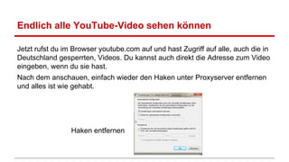 Endlich alle YouTube-Video sehen können
Jetzt rufst du im Browser youtube.com auf und hast Zugriff auf alle, auch die in
Deutschland gesperrten, Videos. Du kannst auch direkt die Adresse zum Video
eingeben, wenn du sie hast.
Nach dem anschauen, einfach wieder den Haken unter Proxyserver entfernen
und alles ist wie gehabt.

Haken entfernen

 