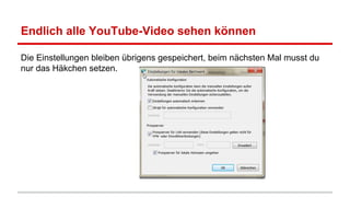 Endlich alle YouTube-Video sehen können
Die Einstellungen bleiben übrigens gespeichert, beim nächsten Mal musst du
nur das Häkchen setzen.

 