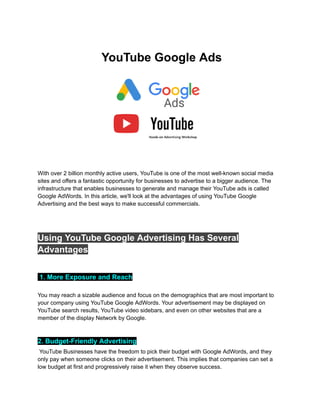YouTube Google Ads
With over 2 billion monthly active users, YouTube is one of the most well-known social media
sites and offers a fantastic opportunity for businesses to advertise to a bigger audience. The
infrastructure that enables businesses to generate and manage their YouTube ads is called
Google AdWords. In this article, we'll look at the advantages of using YouTube Google
Advertising and the best ways to make successful commercials.
Using YouTube Google Advertising Has Several
Advantages
1. More Exposure and Reach
You may reach a sizable audience and focus on the demographics that are most important to
your company using YouTube Google AdWords. Your advertisement may be displayed on
YouTube search results, YouTube video sidebars, and even on other websites that are a
member of the display Network by Google.
2. Budget-Friendly Advertising
YouTube Businesses have the freedom to pick their budget with Google AdWords, and they
only pay when someone clicks on their advertisement. This implies that companies can set a
low budget at first and progressively raise it when they observe success.
 