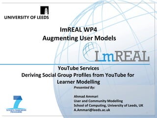 ImREAL WP4  Augmenting User Models YouTube Services Deriving Social Group Profiles from YouTube for  Learner Modelling Presented By:   Ahmad Ammari User and Community Modelling School of Computing, University of Leeds, UK [email_address] 
