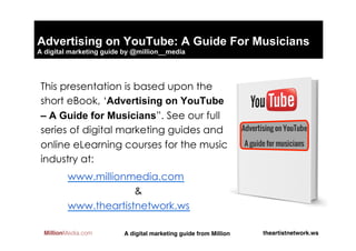 Advertising on YouTube: A Guide For Musicians
A digital marketing guide by @million__media




 This presentation is based upon the
 short eBook, ‘Advertising on YouTube
 – A Guide for Musicians”. See our full
 series of digital marketing guides and
 online eLearning courses for the music
 industry at:
         www.millionmedia.com
                      &
         www.theartistnetwork.ws

  MillionMedia.com       A digital marketing guide from Million!   theartistnetwork.ws!
 