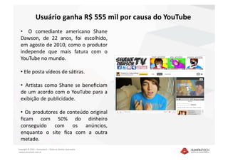 Usuário ganha R$ 555 mil por causa do YouTube 
  •    O  comediante  americano  Shane 
  Dawson,  de  22  anos,  foi  escolhido, 
  em agosto de 2010, como o produtor 
  independe  que  mais  fatura  com  o 
  YouTube no mundo. 

  •  Ele posta vídeos de sáDras.  

  •   ArDstas  como  Shane  se  beneﬁciam 
  de  um  acordo  com  o  YouTube  para  a 
  exibição de publicidade. 

  •   Os produtores de conteúdo original 
  ﬁcam  com  50%  do  dinheiro 
  conseguido  com  os  anúncios, 
  enquanto  o  site  ﬁca  com  a  outra 
  metade. 
Copyright © 2010 – Humantech – Todos os direitos reservados 
 www.humantech.com.br  
 