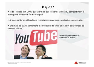 O que é? 
 •   Site    criado  em  2005  que  permite  que  usuários  assistam,  comparDlhem  e 
 carreguem vídeos em formato digital.  

 •  Armazena ﬁlmes, vídeoclipes, reportagens, programas, materiais caseiros, etc. 

 •   Em maio de 2010, comemora o aniversário de cinco anos com dois bilhões de 
 acessos diários. 

                                                                           Chad Hurley e Steve Chen, co‐
                                                                           fundadores do YouTube. 




Copyright © 2010 – Humantech – Todos os direitos reservados 
 www.humantech.com.br  
 