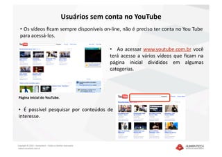 Usuários sem conta no YouTube 
  •   Os vídeos ﬁcam sempre disponíveis on‐line, não é preciso ter conta no You Tube 
  para acessá‐los. 

                                                               •     Ao  acessar  www.youtube.com.br  você 
                                                               terá  acesso  a  vários  vídeos  que  ﬁcam  na 
                                                               página  inicial  divididos  em  algumas 
                                                               categorias.  




Página inicial do YouTube. 


•   É  possível  pesquisar  por  conteúdos  de 
interesse. 




Copyright © 2010 – Humantech – Todos os direitos reservados 
 www.humantech.com.br  
 