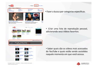 •  Fazer a busca por categorias especíﬁcas.  




                                                               •   Criar  uma  lista  de  reprodução  pessoal, 
                                                               adicionando seus vídeos favoritos. 




                                                               •  Saber quais são os vídeos mais acessados 
                                                               do YouTube e quais estão sendo assisDdos 
                                                               naquele momento em que você acessa. 


Copyright © 2010 – Humantech – Todos os direitos reservados 
 www.humantech.com.br  
 