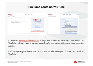 Crie uma conta no YouTube 




  •    Acesse  www.youtube.com.br  e  faça  um  cadastro  para  ter  uma  conta  no 
  YouTube.   Quem Dver uma conta no Google terá automaDcamente um cadastro 
  no site. 

  •   O  serviço  é  gratuito  e,  com  sua  conta  criada,  você  passa  a  ter  um  canal  no 
  YouTube. 

Copyright © 2010 – Humantech – Todos os direitos reservados 
 www.humantech.com.br  
 