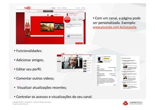 •  Com um canal, a página pode 
                                                               ser personalizada. Exemplo: 
                                                               www.youtube.com.br/cocacola. 




  •  Funcionalidades:  

  •  Adicionar amigos; 

  •  Editar seu perﬁl; 

  •  Comentar outros vídeos; 

  •   Visualizar atualizações recentes; 

  •  Controlar os acessos e visualizações do seu canal.  
Copyright © 2010 – Humantech – Todos os direitos reservados 
 www.humantech.com.br  
 