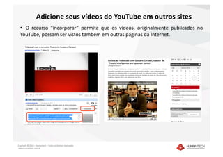 Adicione seus vídeos do YouTube em outros sites 
  •   O  recurso  “incorporar”  permite  que  os  vídeos,  originalmente  publicados  no 
  YouTube, possam ser vistos também em outras páginas da Internet. 




Copyright © 2010 – Humantech – Todos os direitos reservados 
 www.humantech.com.br  
 