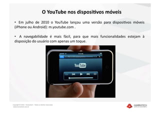 O YouTube nos disposiGvos móveis 
  •   Em  julho  de  2010  o  YouTube  lançou  uma  versão  para  disposiDvos  móveis 
  (iPhone ou Android): m.youtube.com . 

  •    A  navegabilidade  é  mais  fácil,  para  que  mais  funcionalidades  estejam  à 
  disposição do usuário com apenas um toque.  




Copyright © 2010 – Humantech – Todos os direitos reservados 
 www.humantech.com.br  
 