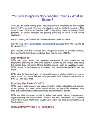YouTube Integrates Non-Fungible Tokens - What To
Expect?
YouTube, the video-sharing giant, has announced its integration of non-fungible
tokens (NFTs) as part of a new monetization tool for content creators… This
move is one of the most prominent NFT integrations made by leading Web2
platforms. It clearly indicates the growing popularity of NFTs in the Web3
revolution.
Are you looking for Web3 or NFT-related services? Look no further!
Get the best NFT marketplace development services from the experts at
Blockchain Firm.
Let’s explore what the YouTube NFT integration means for content creators,
fans, and the Web3 industry, and dive deep into the utility of NFTs.
Exploring NFTs
NFTs are crypto assets that represent ownership of other assets on the
blockchain, providing an immutable record of ownership and unique data about
the assets they represent. Unlike fungible assets, such as cryptocurrencies,
NFTs cannot be exchanged for equivalent units because no two NFTs are the
same.
NFTs allow for the tokenization of real-world assets, including digital art, in-game
items, music, and more. The two most prominent NFT standards are Ethereum
ERC-721 and ERC-1155.
Pointing The Perks Of NFTs
NFTs have a wide range of use cases, including digital collectibles and artwork,
music, gaming, and more. Artists and musicians can use NFTs to connect with
their audience directly and release limited-edition tracks or albums.
NFTs are also becoming popular in virtual real estate, identity management,
digital ticketing, and social media. Some of the most well-known NFT projects
include Bored Ape Yacht Club, CryptoPunks, NBA Top Shot, Decentraland, and
The Sandbox.
Highlighting Why NFT Is Highlighted
 