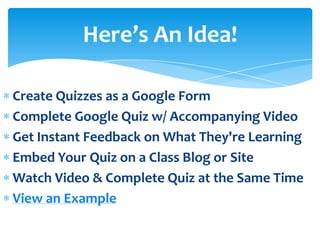 Here’s An Idea!

Create Quizzes as a Google Form
Complete Google Quiz w/ Accompanying Video
Get Instant Feedback on What They're Learning
Embed Your Quiz on a Class Blog or Site
Watch Video & Complete Quiz at the Same Time
View an Example
 