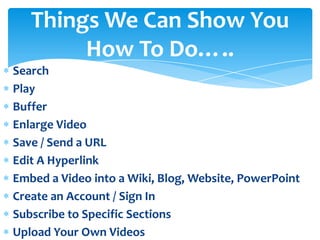Things We Can Show You
        How To Do…..
Search
Play
Buffer
Enlarge Video
Save / Send a URL
Edit A Hyperlink
Embed a Video into a Wiki, Blog, Website, PowerPoint
Create an Account / Sign In
Subscribe to Specific Sections
Upload Your Own Videos
 