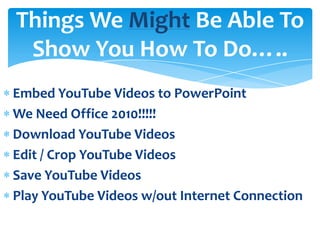 Things We Might Be Able To
 Show You How To Do…..
Embed YouTube Videos to PowerPoint
We Need Office 2010!!!!!
Download YouTube Videos
Edit / Crop YouTube Videos
Save YouTube Videos
Play YouTube Videos w/out Internet Connection
 