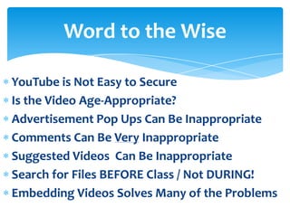 Word to the Wise

YouTube is Not Easy to Secure
Is the Video Age-Appropriate?
Advertisement Pop Ups Can Be Inappropriate
Comments Can Be Very Inappropriate
Suggested Videos Can Be Inappropriate
Search for Files BEFORE Class / Not DURING!
Embedding Videos Solves Many of the Problems
 