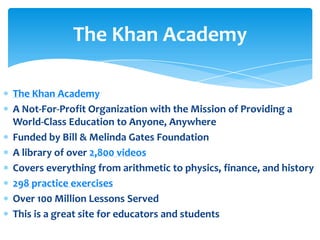 The Khan Academy

The Khan Academy
A Not-For-Profit Organization with the Mission of Providing a
World-Class Education to Anyone, Anywhere
Funded by Bill & Melinda Gates Foundation
A library of over 2,800 videos
Covers everything from arithmetic to physics, finance, and history
298 practice exercises
Over 100 Million Lessons Served
This is a great site for educators and students
 