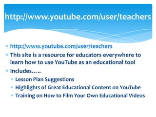 http://www.youtube.com/user/teachers


 http://www.youtube.com/user/teachers
 This site is a resource for educators everywhere to
 learn how to use YouTube as an educational tool
 Includes…..
   Lesson Plan Suggestions
   Highlights of Great Educational Content on YouTube
   Training on How to Film Your Own Educational Videos
 