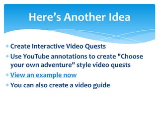 Here’s Another Idea

Create Interactive Video Quests
Use YouTube annotations to create "Choose
your own adventure" style video quests
View an example now
You can also create a video guide
 