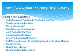http://www.youtube.com/user/CGPGrey

Here Are A Few Good Ones:
    The Problems with First Past the Post Voting Explained
    The Alternative Vote Explained
    What are Continents?
    Daylight Savings Time Explained
    2012 & The End Of The World
    10 Misconceptions Rundown
    Coffee: The Greatest Addiction Ever
    The Difference between the United Kingdom, Great Britain and England
    Death to Pennies
    A Brief History of Santa
    How the Electoral College Works
 