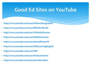 Good Ed Sites on YouTube

http://www.youtube.com/user/NationalGeographic

http://www.youtube.com/user/BBCWorldwide

http://www.youtube.com/user/TEDtalksDirector

http://www.youtube.com/user/NASAtelevision

http://www.youtube.com/user/AnimalPlanetTV

http://www.youtube.com/user/VOALearningEnglish

http://www.youtube.com/user/PBS

http://www.youtube.com/user/historychannel

http://www.youtube.com/user/periodicvideos
 