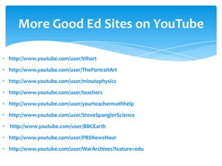 More Good Ed Sites on YouTube

http://www.youtube.com/user/Vihart

http://www.youtube.com/user/ThePortraitArt

http://www.youtube.com/user/minutephysics

http://www.youtube.com/user/teachers

http://www.youtube.com/user/yourteachermathhelp

http://www.youtube.com/user/SteveSpanglerScience

http://www.youtube.com/user/BBCEarth

http://www.youtube.com/user/PBSNewsHour

http://www.youtube.com/user/WarArchives?feature=edu
 