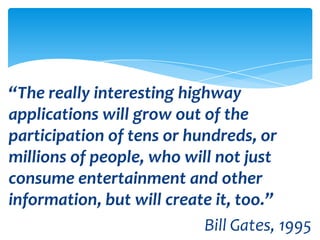 “The really interesting highway
applications will grow out of the
participation of tens or hundreds, or
millions of people, who will not just
consume entertainment and other
information, but will create it, too.”
                           Bill Gates, 1995
 
