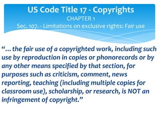 US Code Title 17 - Copyrights
                          CHAPTER 1
     Sec. 107. - Limitations on exclusive rights: Fair use


“…the fair use of a copyrighted work, including such
use by reproduction in copies or phonorecords or by
any other means specified by that section, for
purposes such as criticism, comment, news
reporting, teaching (including multiple copies for
classroom use), scholarship, or research, is NOT an
infringement of copyright.”
 