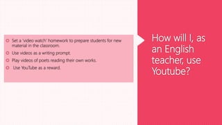 How will I, as
an English
teacher, use
Youtube?
 Set a ‘video watch’ homework to prepare students for new
material in the classroom.
 Use videos as a writing prompt.
 Play videos of poets reading their own works.
 Use YouTube as a reward.
 