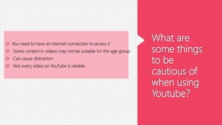 What are
some things
to be
cautious of
when using
Youtube?
 You need to have an internet connection to access it
 Some content in videos may not be suitable for the age group
 Can cause distraction
 Not every video on YouTube is reliable.
 