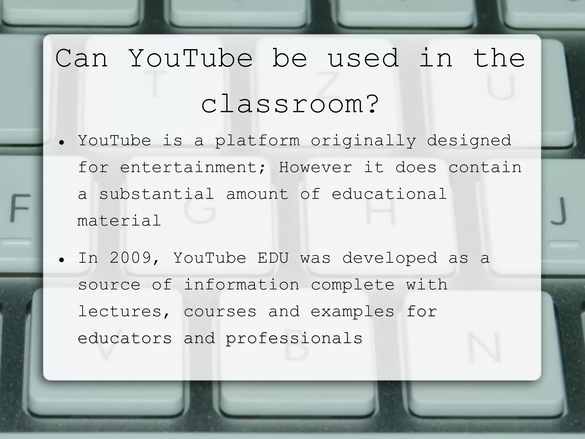 Can YouTube be used in the
classroom?
 YouTube is a platform originally designed
for entertainment; However it does contain
a substantial amount of educational
material
 In 2009, YouTube EDU was developed as a
source of information complete with
lectures, courses and examples for
educators and professionals
 