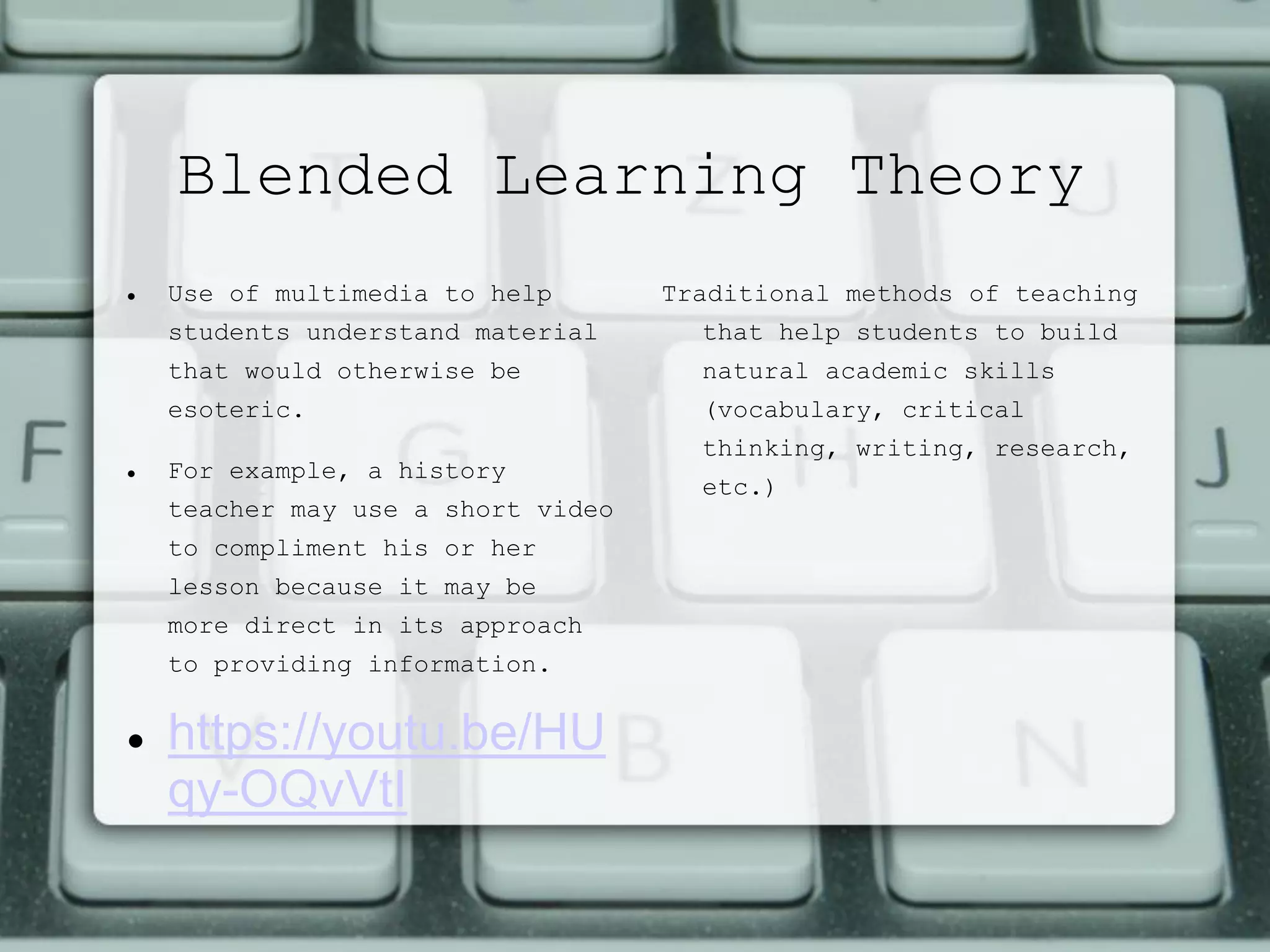 Blended Learning Theory
 Use of multimedia to help
students understand material
that would otherwise be
esoteric.
 For example, a history
teacher may use a short video
to compliment his or her
lesson because it may be
more direct in its approach
to providing information.
 https://youtu.be/HU
qy-OQvVtI
Traditional methods of teaching
that help students to build
natural academic skills
(vocabulary, critical
thinking, writing, research,
etc.)
 
