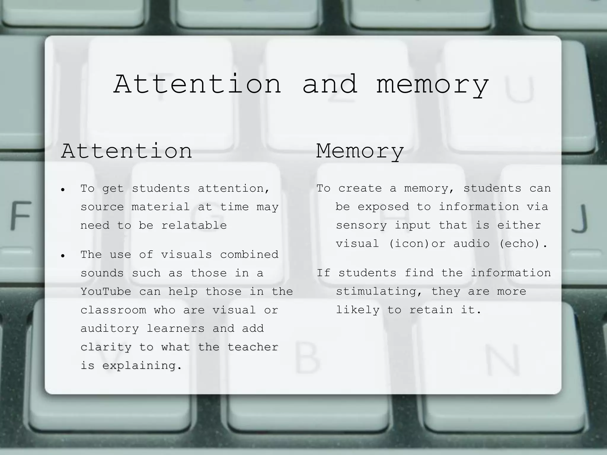 Attention and memory
Attention
 To get students attention,
source material at time may
need to be relatable
 The use of visuals combined
sounds such as those in a
YouTube can help those in the
classroom who are visual or
auditory learners and add
clarity to what the teacher
is explaining.
Memory
To create a memory, students can
be exposed to information via
sensory input that is either
visual (icon)or audio (echo).
If students find the information
stimulating, they are more
likely to retain it.
 