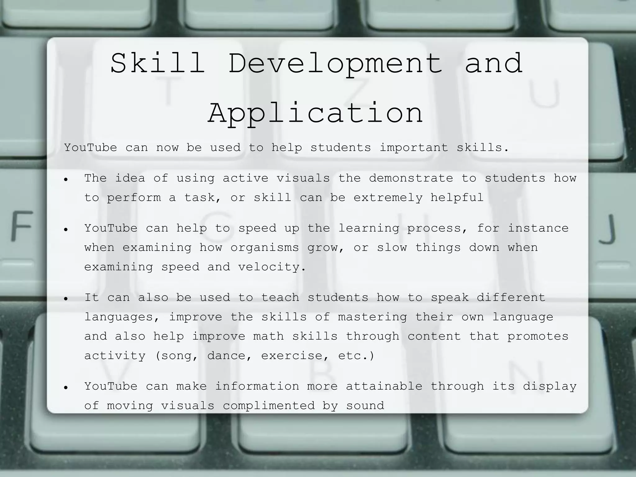 Skill Development and
Application
YouTube can now be used to help students important skills.
 The idea of using active visuals the demonstrate to students how
to perform a task, or skill can be extremely helpful
 YouTube can help to speed up the learning process, for instance
when examining how organisms grow, or slow things down when
examining speed and velocity.
 It can also be used to teach students how to speak different
languages, improve the skills of mastering their own language
and also help improve math skills through content that promotes
activity (song, dance, exercise, etc.)
 YouTube can make information more attainable through its display
of moving visuals complimented by sound
 