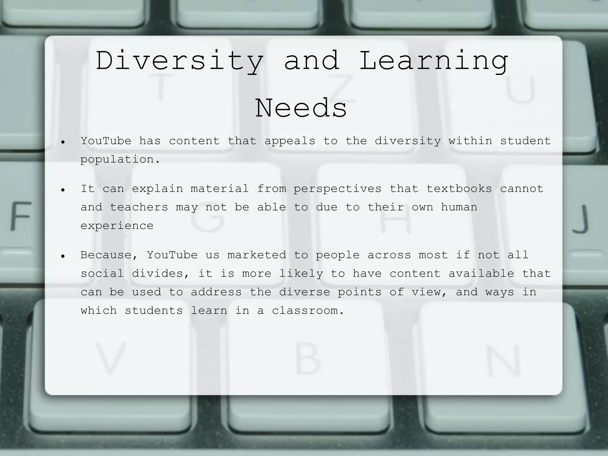 Diversity and Learning
Needs
 YouTube has content that appeals to the diversity within student
population.
 It can explain material from perspectives that textbooks cannot
and teachers may not be able to due to their own human
experience
 Because, YouTube us marketed to people across most if not all
social divides, it is more likely to have content available that
can be used to address the diverse points of view, and ways in
which students learn in a classroom.
 
