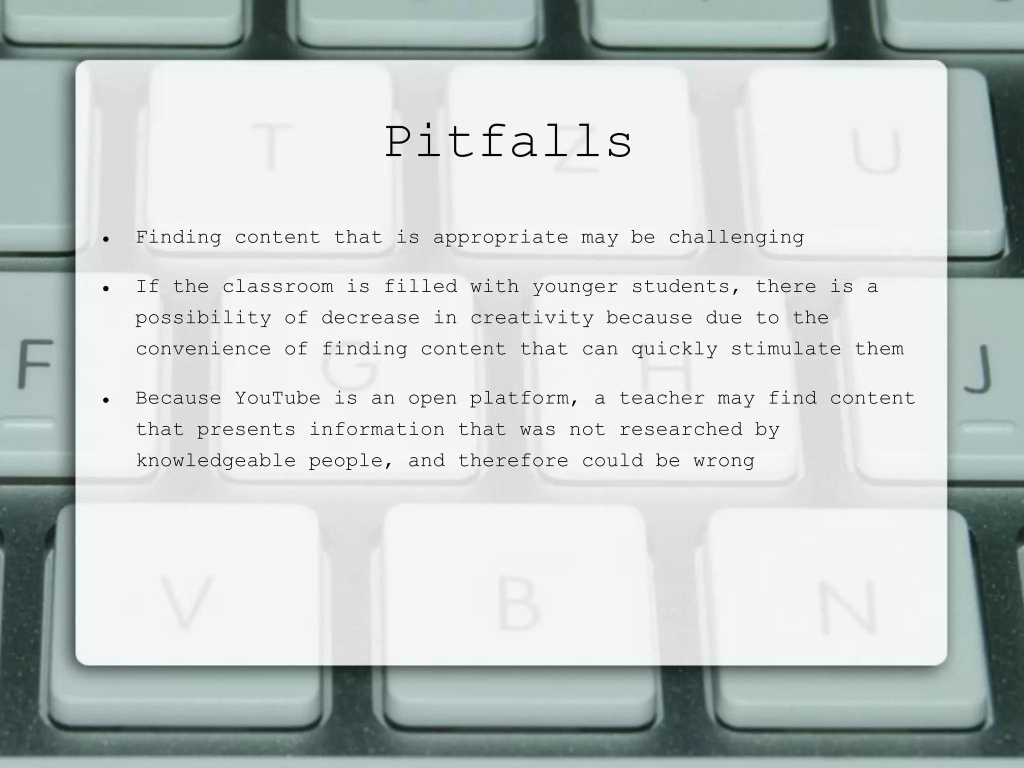Pitfalls
 Finding content that is appropriate may be challenging
 If the classroom is filled with younger students, there is a
possibility of decrease in creativity because due to the
convenience of finding content that can quickly stimulate them
 Because YouTube is an open platform, a teacher may find content
that presents information that was not researched by
knowledgeable people, and therefore could be wrong
 