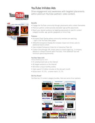 YouTube InVideo Ads
Drive engagement and awareness with targeted placements
within premium YouTube partners’ video content.



Benefits
•	 Engage the YouTube community through placements within videos themselves
•	 Premium partner content provides desirable high-profile placements
•	 Reach your desired audience by targeting placements to specific content
   category bundles, age, gender, geography, or time of day

Features
•	 Animated Flash Overlay where community members are watching
   – right in the YouTube video player
•	 300x250 Companion Display Ad increases impact and drives users to
   additional brand content
•	 User-initiated Companion Video Ad or Interactive Flash Ad
•	 Custom Click-through URL drives users to a brand page (e.g., a company
   website or a Brand Channel within YouTube, if the advertiser has met
   minimum spend requirements)

YouTube Stats (US)
(Nielsen//NetRatings Dec 2007)
•	 #1 entertainment site on the Internet
•	 #6 largest audience on the Internet
•	 68 million unique monthly visitors
•	 Users spend 3.3 billion minutes on the site each month
•	 Active reach: 41.5%; universe reach: 31.7%

Did You Know?
YouTube has 13 content category bundles. Here are some of our partners:
 