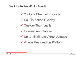 Youtube for Non-Profits Benefits


            Youtube Channel Upgrade
                             pg
            Call-To-Action Overlay
            Custom Thumbnails
            External Annotations
            Up 15 Minute Vid U l d
            U to 1 Mi    Video Uploads
            Videos Featured on Platform

                                      YouTube Confidential and Proprietary



                                                                1
                                                                8
 