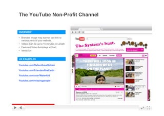 The YouTube Non-Profit Channel


OVERVIEW

• Branded image map banner can link to
  various parts of your website.
• Videos Can be up to 15 minutes in Length
                    p                  g
• Featured Video Autoplays at Start.
• Vanity Url


UK EXAMPLES

Youtube.com/OxfamGreatBritain

Youtube.com/FriendsoftheEarth

Youtube.com/user/WaterAid

Youtube.com/missingpeople




                                             YouTube Confidential and Proprietary
 