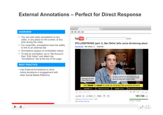External Annotations – Perfect for Direct Response


OVERVIEW

• You can add video annotations to any
  video, in any place on the screen, at any
  time during the video
• F nonprofits, annotations h
  For          fit      t ti  have th ability
                                     the bilit
  to link to an external site
• Annotations appear on embedded videos
• To add an annotation, go to “My Account,”
  then “Edit Video” and select the
  “Annotations” tab at the top of the page

BEST PRACTICE

• Use External Annotations to drive
 online donations or engagement with
 other Social Media Platforms.




                                                 YouTube Confidential and Proprietary
 