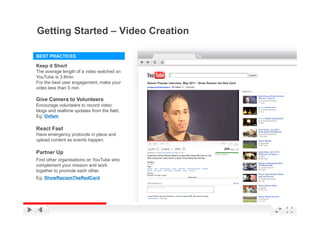 Getting Started – Video Creation
      g

BEST PRACTICES

Keep it Short
The average length of a video watched on
YouTube is 3.8min
For the best user engagement, make your
video less than 5 min
                  min.

Give Camera to Volunteers
Encourage volunteers to record video
blogs and realtime updates from the field.
   g                p
Eg: Oxfam

React Fast
Have emergency protocols in place and
upload content as events happen.
  l d     t t         t h

Partner Up
Find other organisations on YouTube who
complement your mission and work
     l      t       i i      d   k
together to promote each other.
Eg: ShowRacismTheRedCard



                                             YouTube Confidential and Proprietary
 
